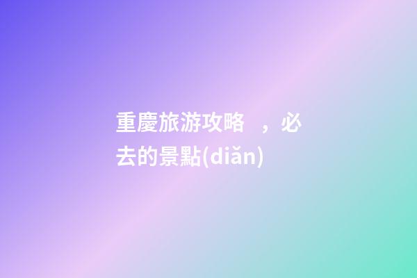 重慶旅游攻略，必去的景點(diǎn)